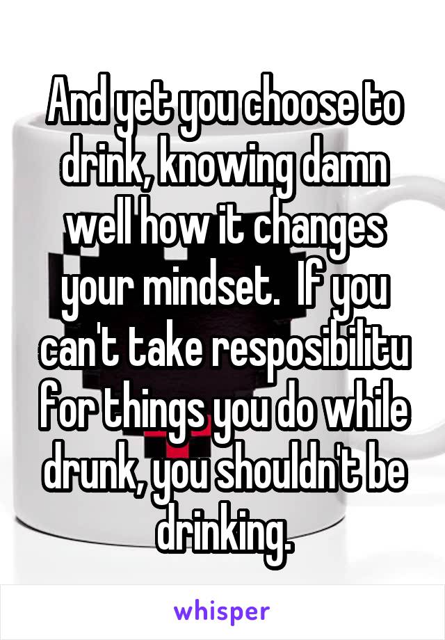 And yet you choose to drink, knowing damn well how it changes your mindset.  If you can't take resposibilitu for things you do while drunk, you shouldn't be drinking.