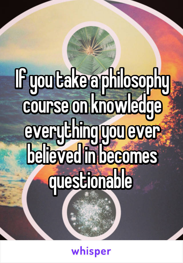 If you take a philosophy course on knowledge everything you ever believed in becomes questionable 