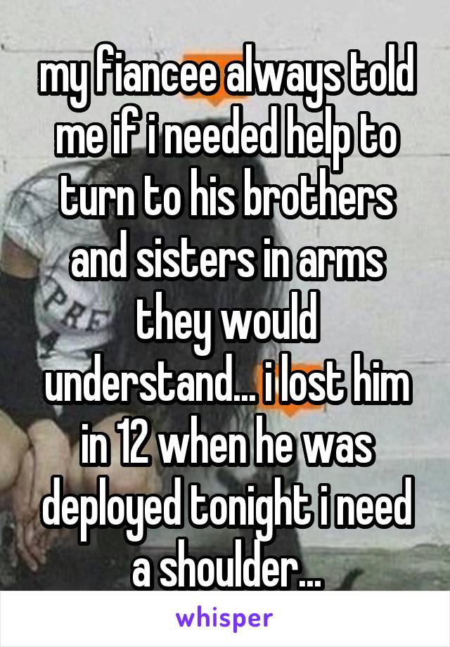 my fiancee always told me if i needed help to turn to his brothers and sisters in arms they would understand... i lost him in 12 when he was deployed tonight i need a shoulder...