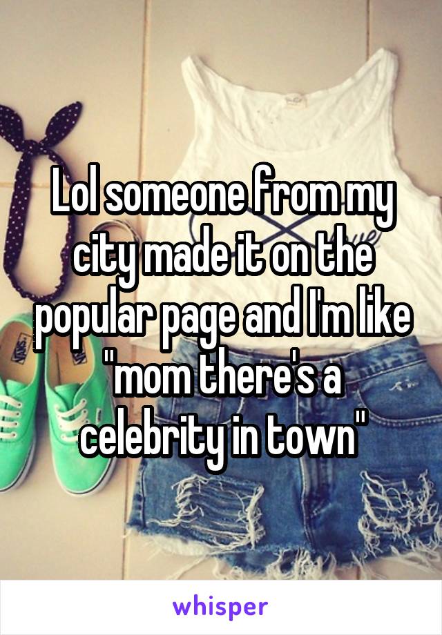 Lol someone from my city made it on the popular page and I'm like "mom there's a celebrity in town"