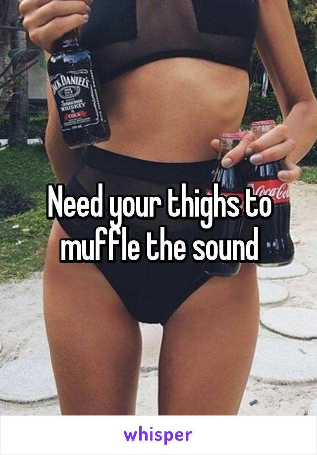 Need your thighs to muffle the sound