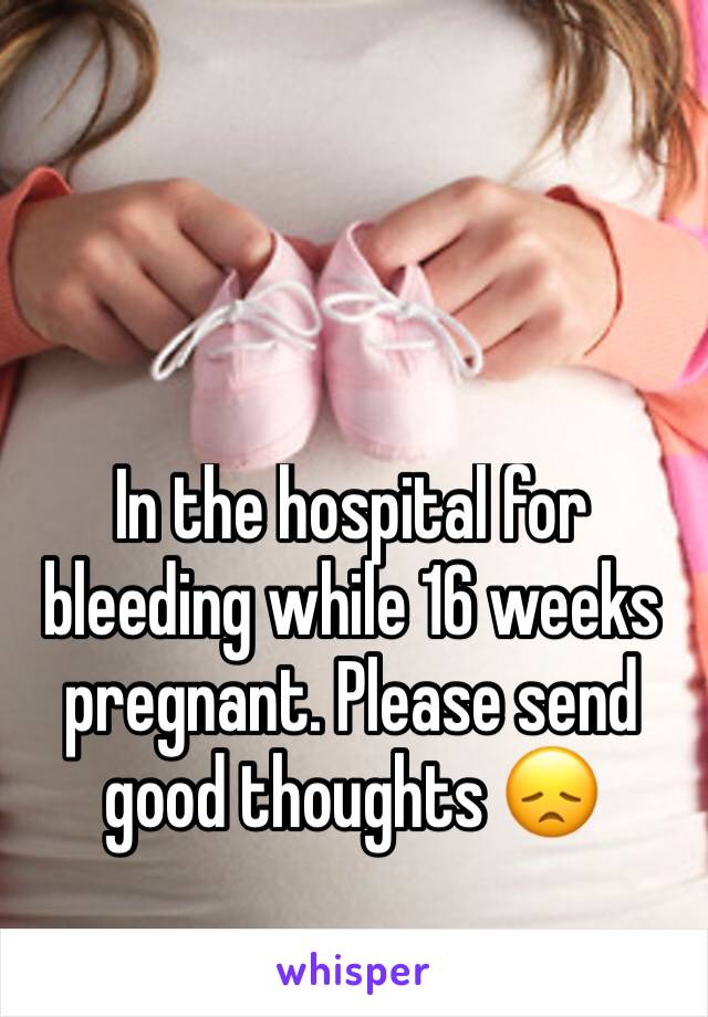 In the hospital for bleeding while 16 weeks pregnant. Please send good thoughts 😞