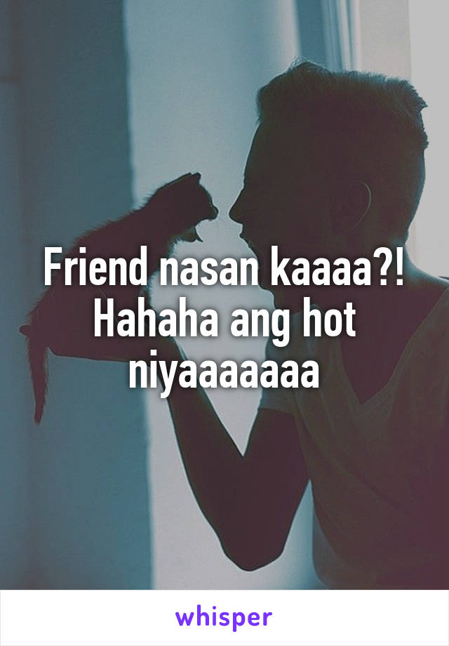 Friend nasan kaaaa?! Hahaha ang hot niyaaaaaaa