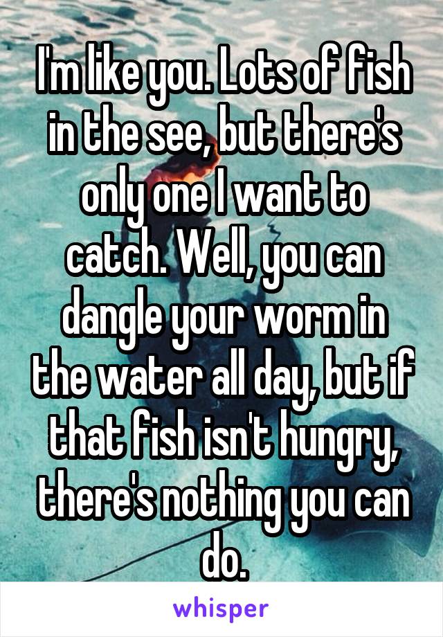 I'm like you. Lots of fish in the see, but there's only one I want to catch. Well, you can dangle your worm in the water all day, but if that fish isn't hungry, there's nothing you can do.