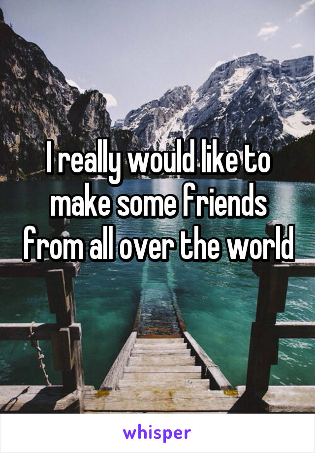 I really would like to make some friends from all over the world 
