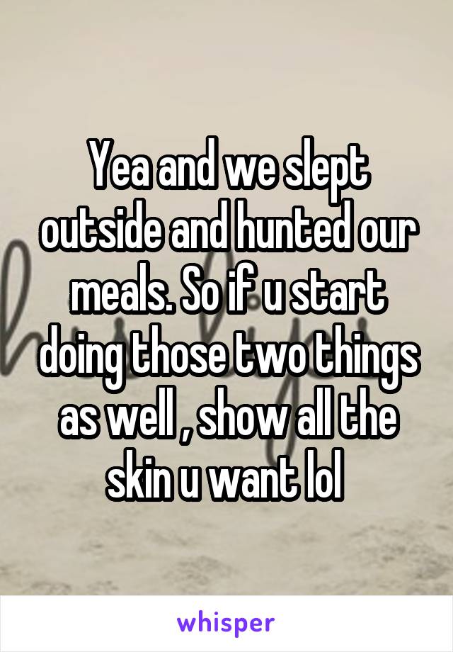 Yea and we slept outside and hunted our meals. So if u start doing those two things as well , show all the skin u want lol 