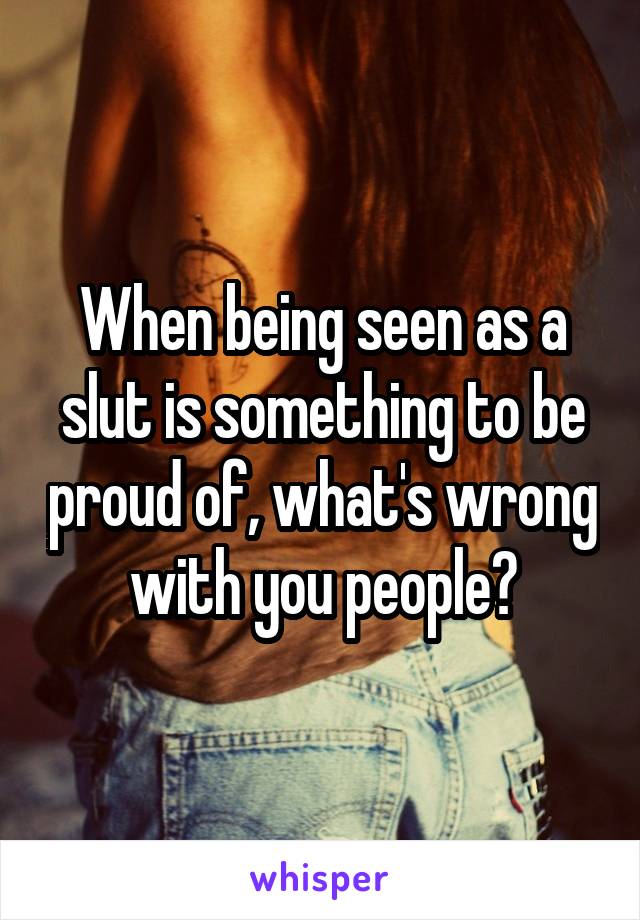 When being seen as a slut is something to be proud of, what's wrong with you people?