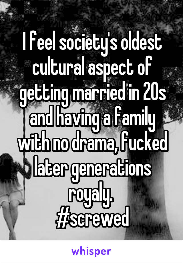 I feel society's oldest cultural aspect of getting married in 20s and having a family with no drama, fucked later generations royaly. 
#screwed