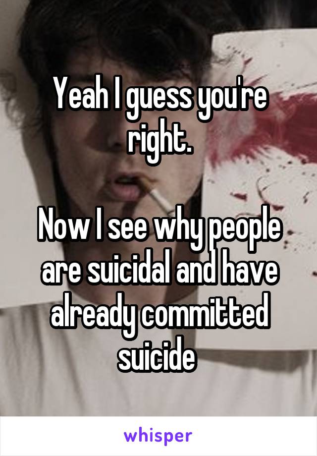 Yeah I guess you're right.

Now I see why people are suicidal and have already committed suicide 