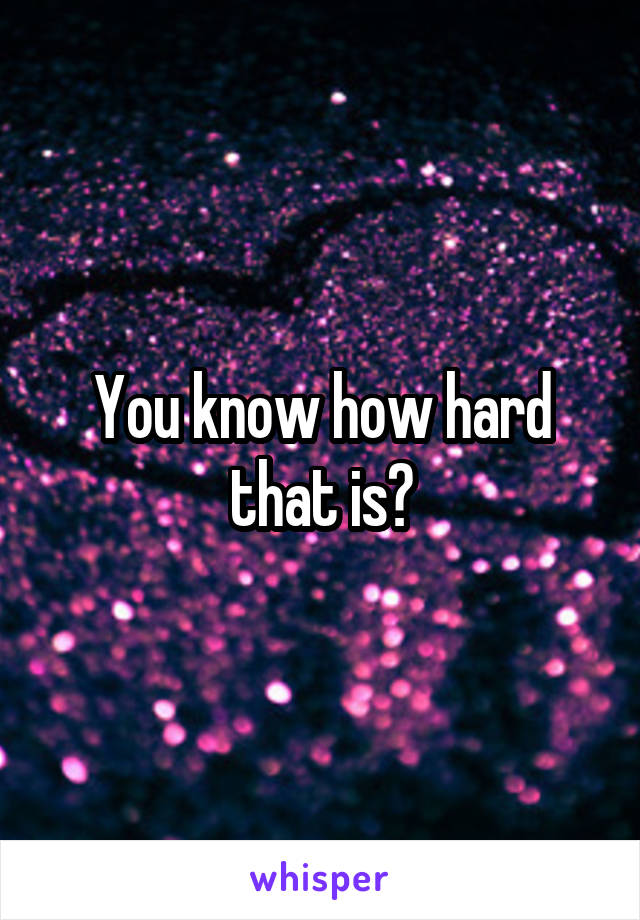 You know how hard that is?