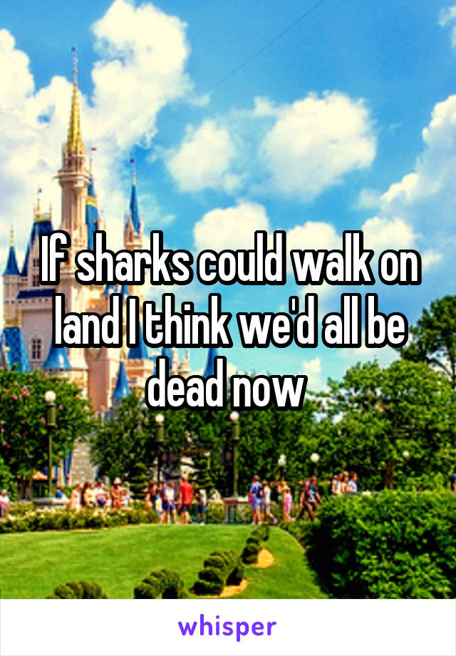 If sharks could walk on land I think we'd all be dead now 