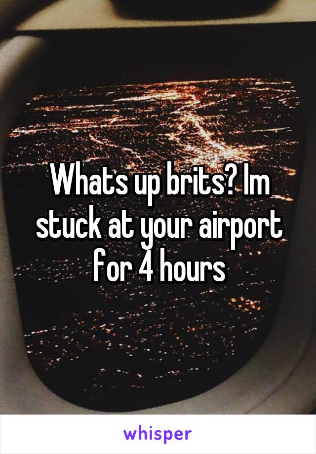 Whats up brits? Im stuck at your airport for 4 hours