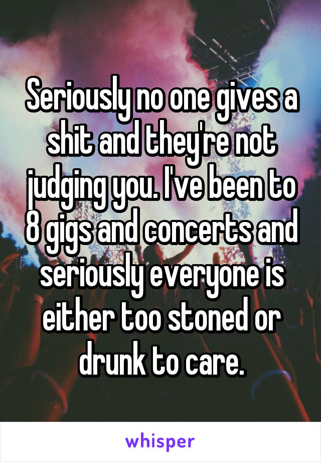 Seriously no one gives a shit and they're not judging you. I've been to 8 gigs and concerts and seriously everyone is either too stoned or drunk to care.