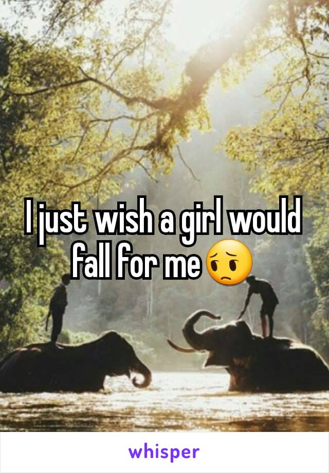 I just wish a girl would fall for me😔