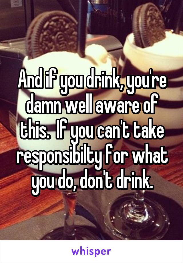 And if you drink, you're damn well aware of this.  If you can't take responsibilty for what you do, don't drink.