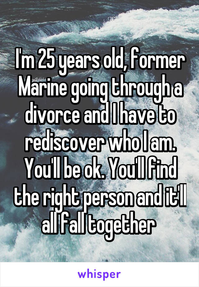 I'm 25 years old, former Marine going through a divorce and I have to rediscover who I am. You'll be ok. You'll find the right person and it'll all fall together 