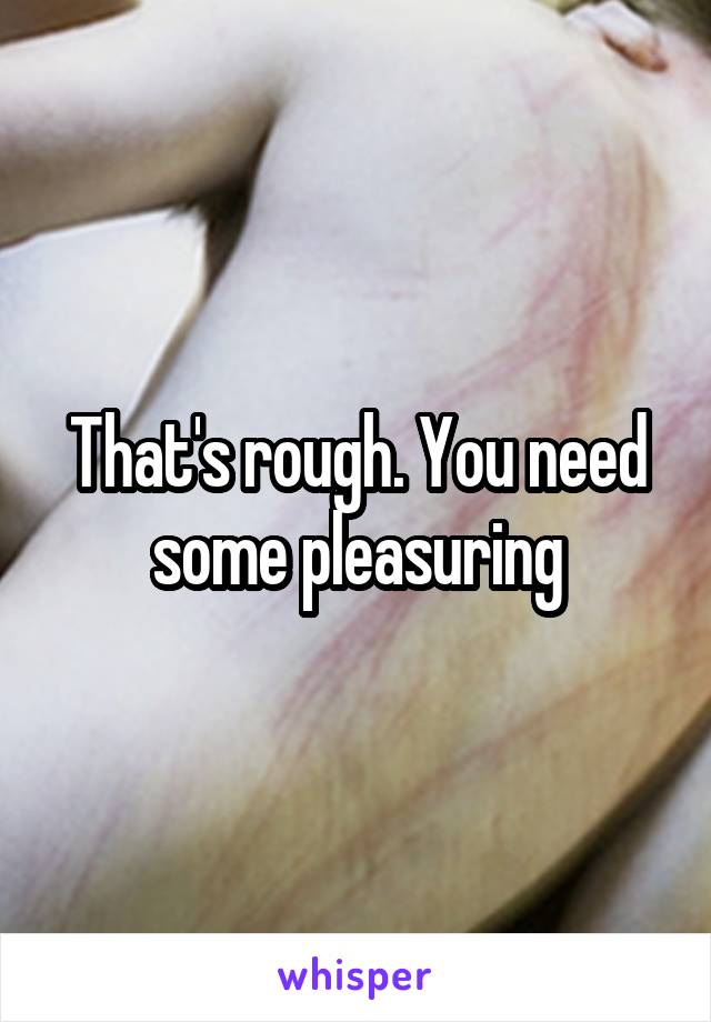 That's rough. You need some pleasuring
