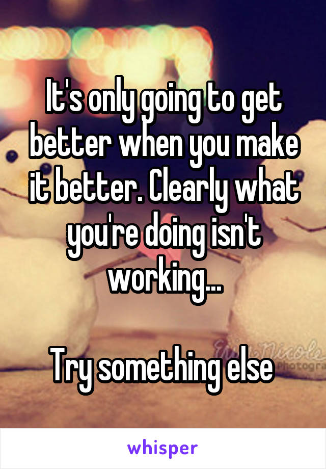 It's only going to get better when you make it better. Clearly what you're doing isn't working...

Try something else 