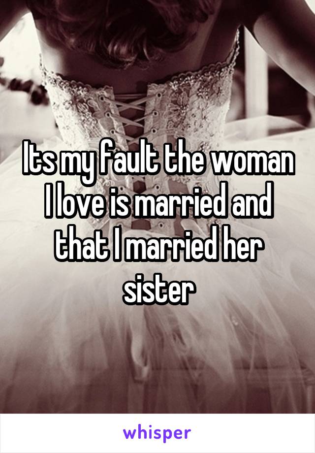 Its my fault the woman I love is married and that I married her sister