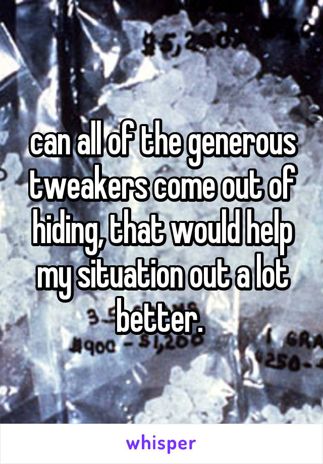 can all of the generous tweakers come out of hiding, that would help my situation out a lot better. 