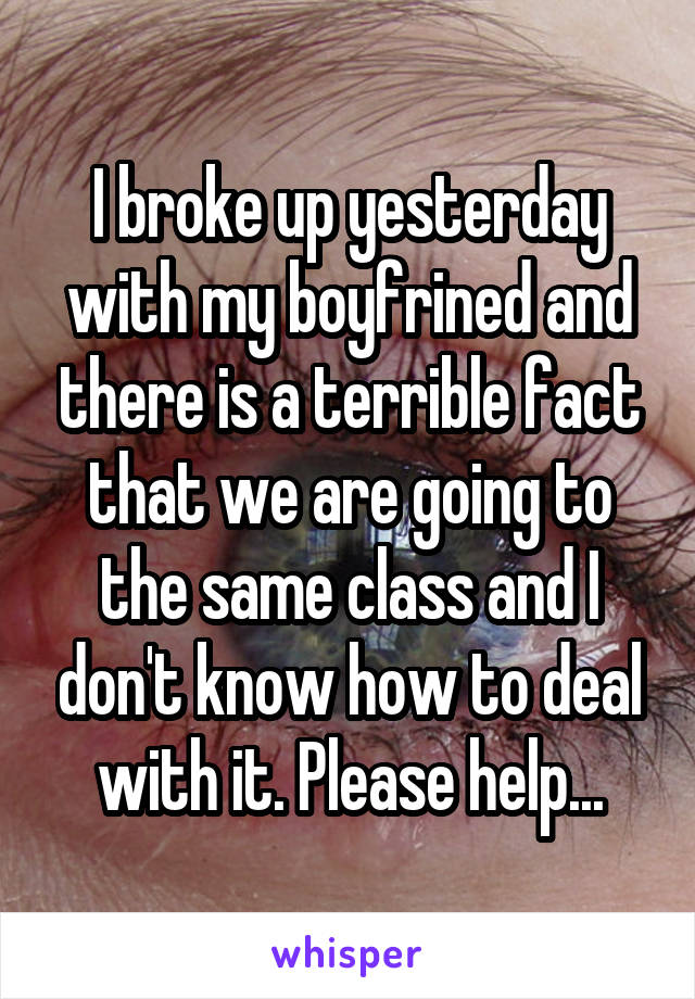 I broke up yesterday with my boyfrined and there is a terrible fact that we are going to the same class and I don't know how to deal with it. Please help...