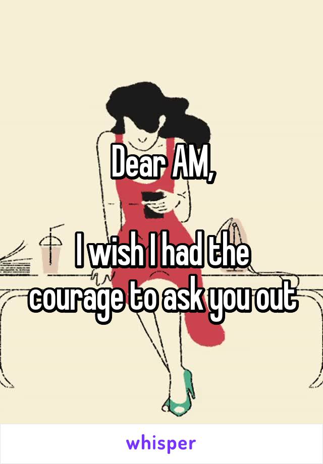 Dear AM,

I wish I had the courage to ask you out