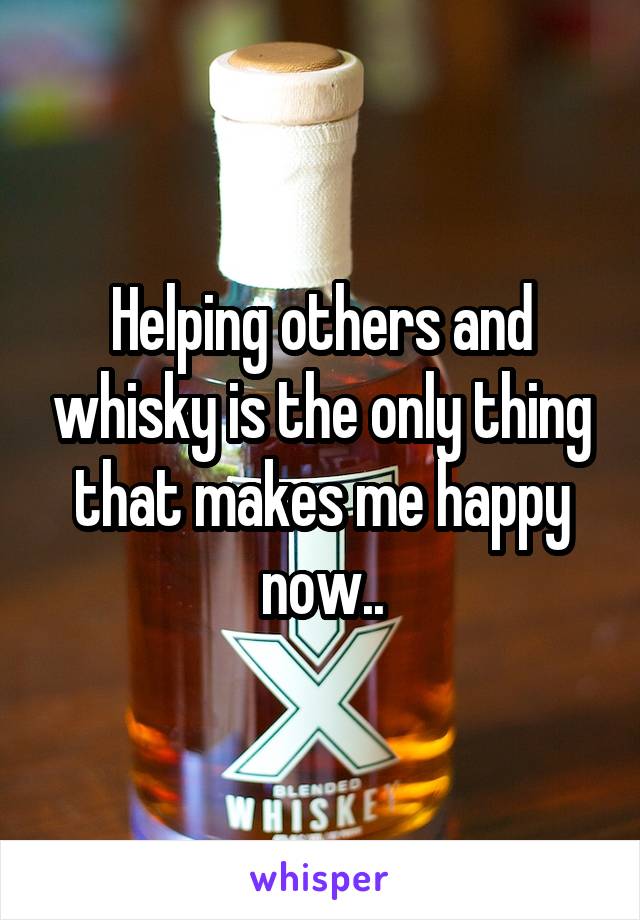 Helping others and whisky is the only thing that makes me happy now..