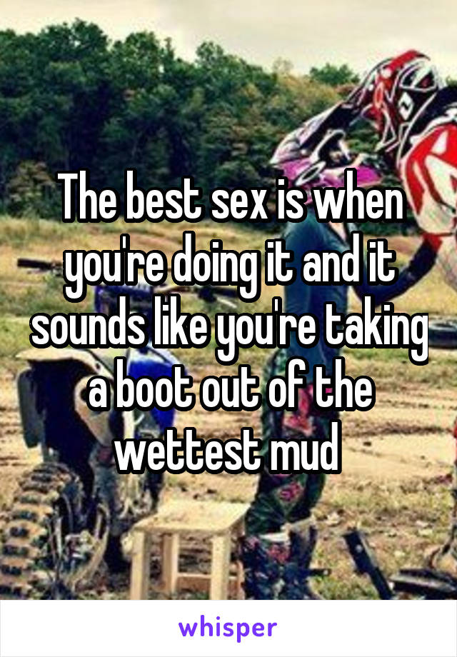 The best sex is when you're doing it and it sounds like you're taking a boot out of the wettest mud 