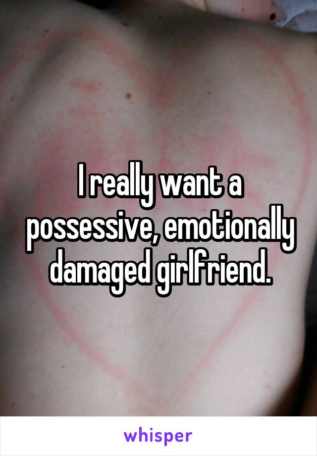 I really want a possessive, emotionally damaged girlfriend.