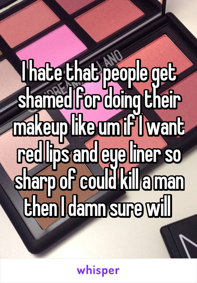 I hate that people get shamed for doing their makeup like um if I want red lips and eye liner so sharp of could kill a man then I damn sure will 