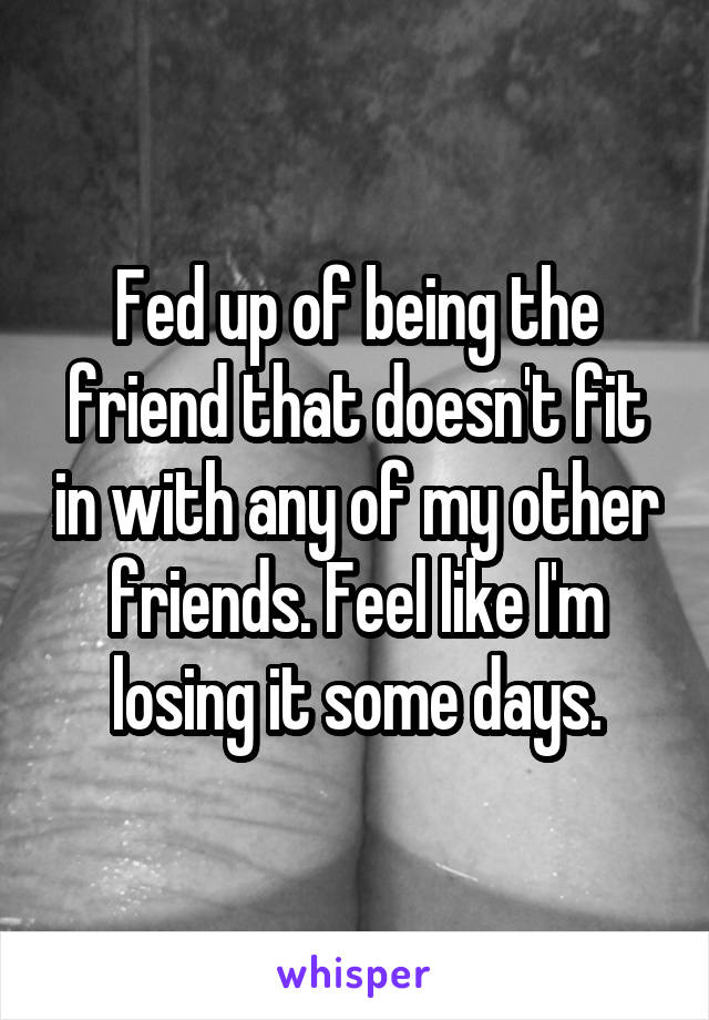 Fed up of being the friend that doesn't fit in with any of my other friends. Feel like I'm losing it some days.