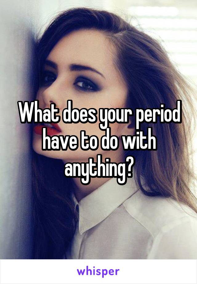 What does your period have to do with anything?