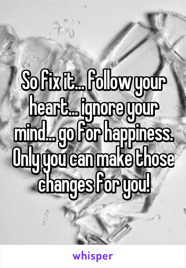 So fix it... follow your heart... ignore your mind... go for happiness. Only you can make those changes for you!
