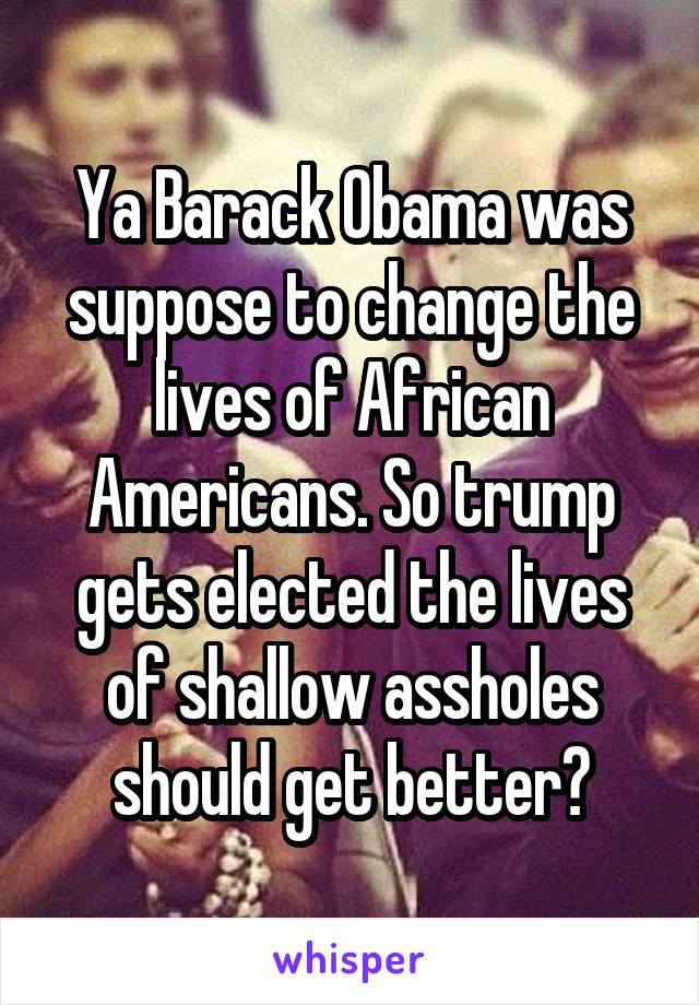 Ya Barack Obama was suppose to change the lives of African Americans. So trump gets elected the lives of shallow assholes should get better?