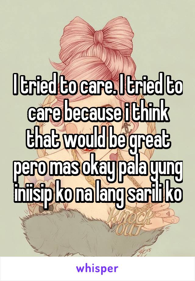 I tried to care. I tried to care because i think that would be great pero mas okay pala yung iniisip ko na lang sarili ko