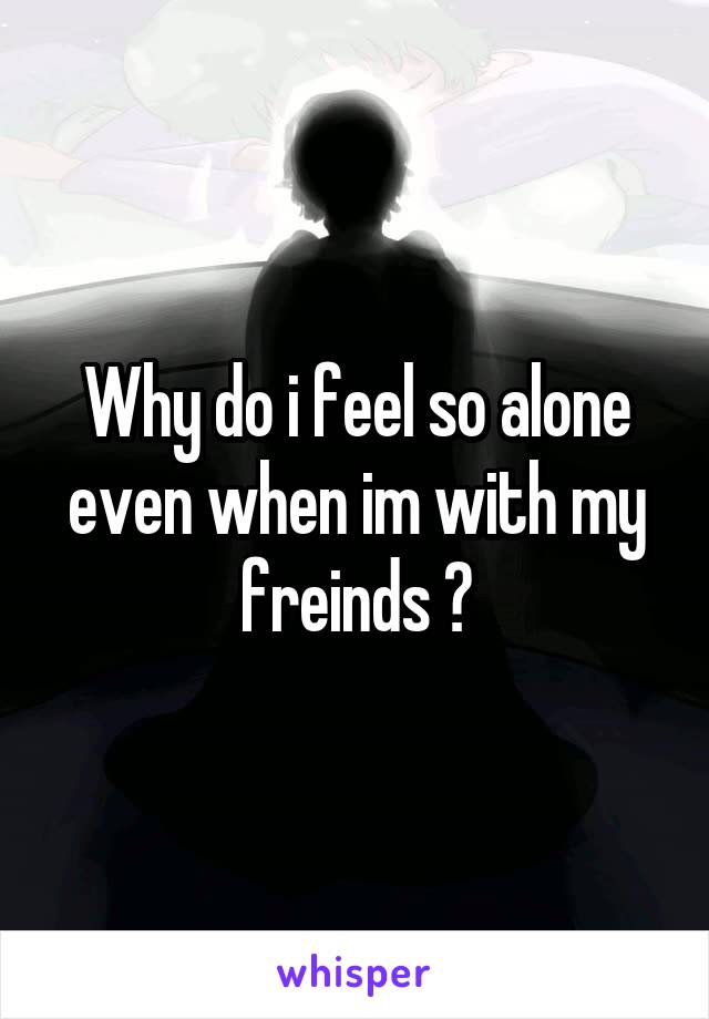 Why do i feel so alone even when im with my freinds ?