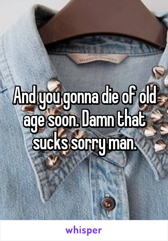 And you gonna die of old age soon. Damn that sucks sorry man.