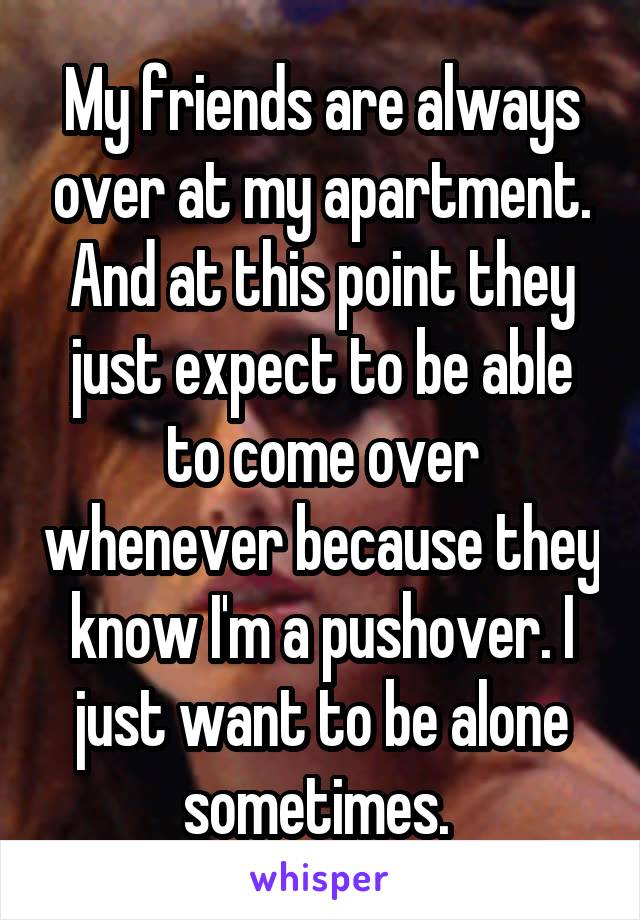 My friends are always over at my apartment. And at this point they just expect to be able to come over whenever because they know I'm a pushover. I just want to be alone sometimes. 