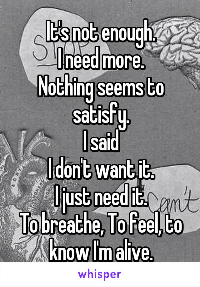 It's not enough.
I need more.
Nothing seems to satisfy.
I said
I don't want it.
I just need it.
To breathe, To feel, to know I'm alive.