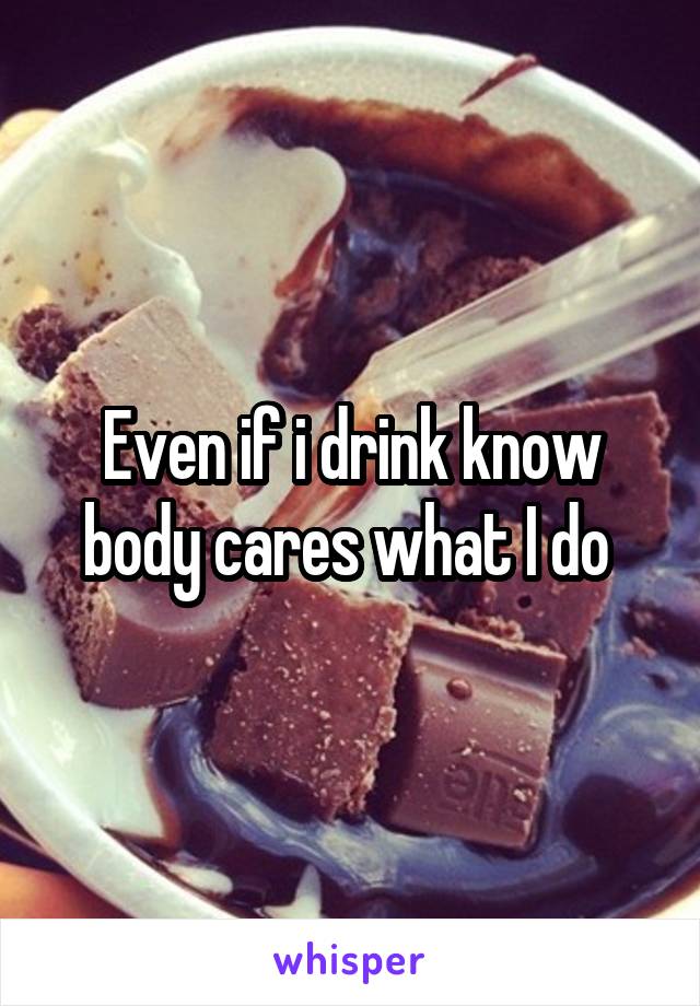 Even if i drink know body cares what I do 
