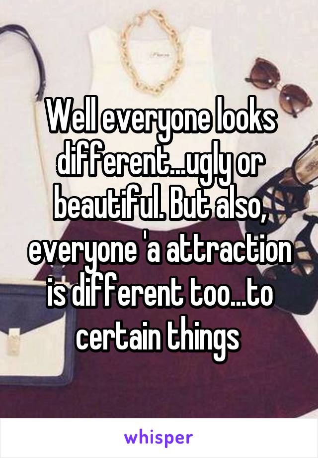 Well everyone looks different...ugly or beautiful. But also, everyone 'a attraction is different too...to certain things 