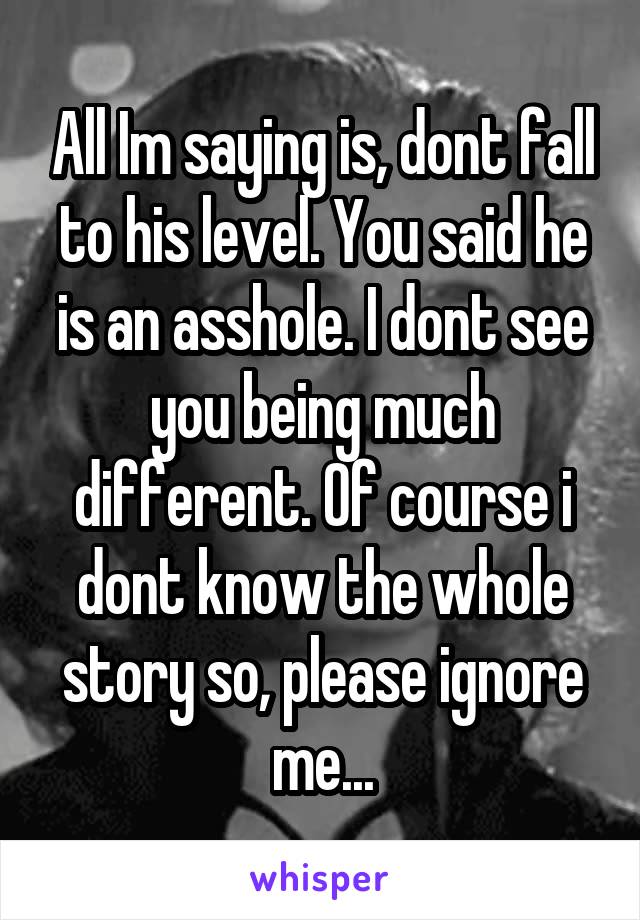 All Im saying is, dont fall to his level. You said he is an asshole. I dont see you being much different. Of course i dont know the whole story so, please ignore me...