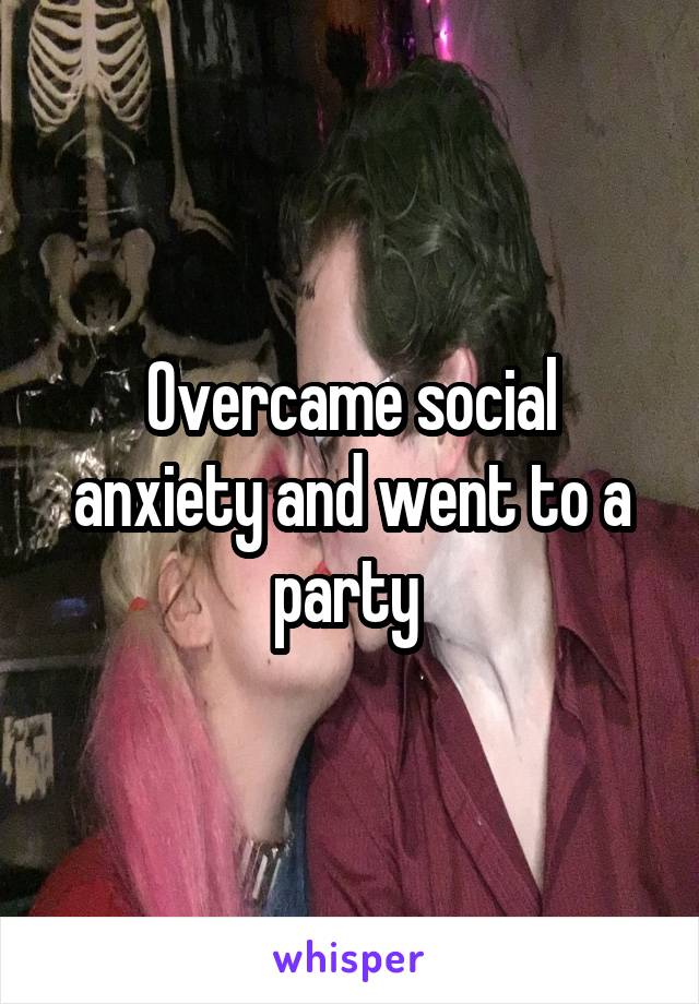 Overcame social anxiety and went to a party 