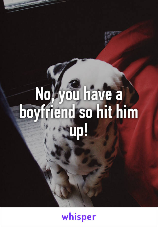 No, you have a boyfriend so hit him up!
