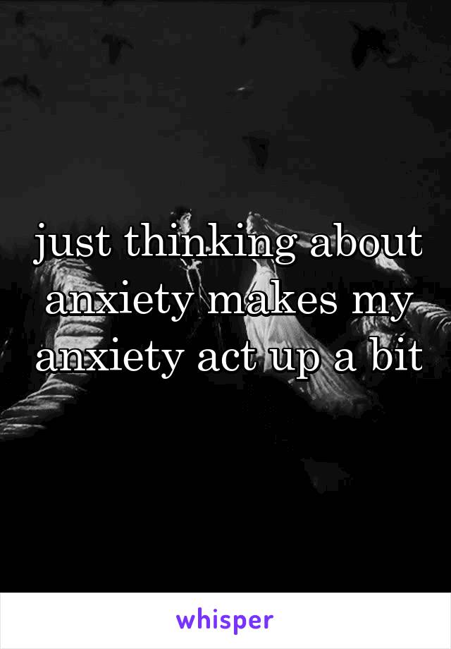 just thinking about anxiety makes my anxiety act up a bit 