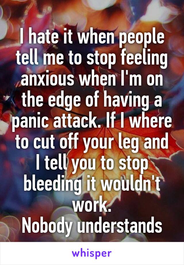 I hate it when people tell me to stop feeling anxious when I'm on the edge of having a panic attack. If I where to cut off your leg and I tell you to stop bleeding it wouldn't work.
Nobody understands