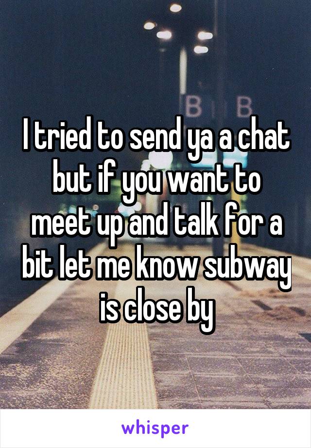 I tried to send ya a chat but if you want to meet up and talk for a bit let me know subway is close by