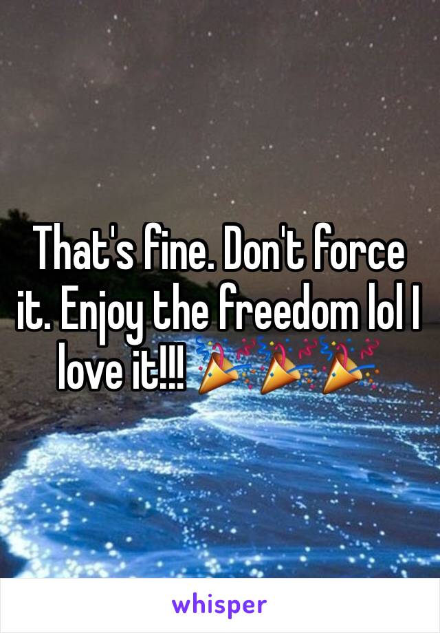 That's fine. Don't force it. Enjoy the freedom lol I love it!!! 🎉🎉🎉