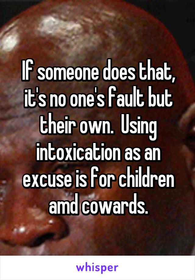 If someone does that, it's no one's fault but their own.  Using intoxication as an excuse is for children amd cowards.