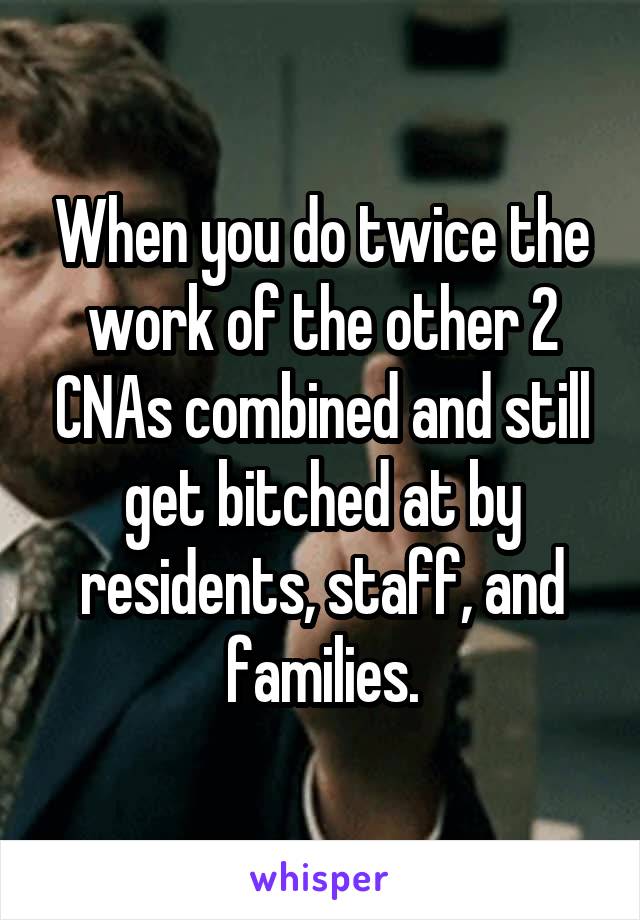 When you do twice the work of the other 2 CNAs combined and still get bitched at by residents, staff, and families.